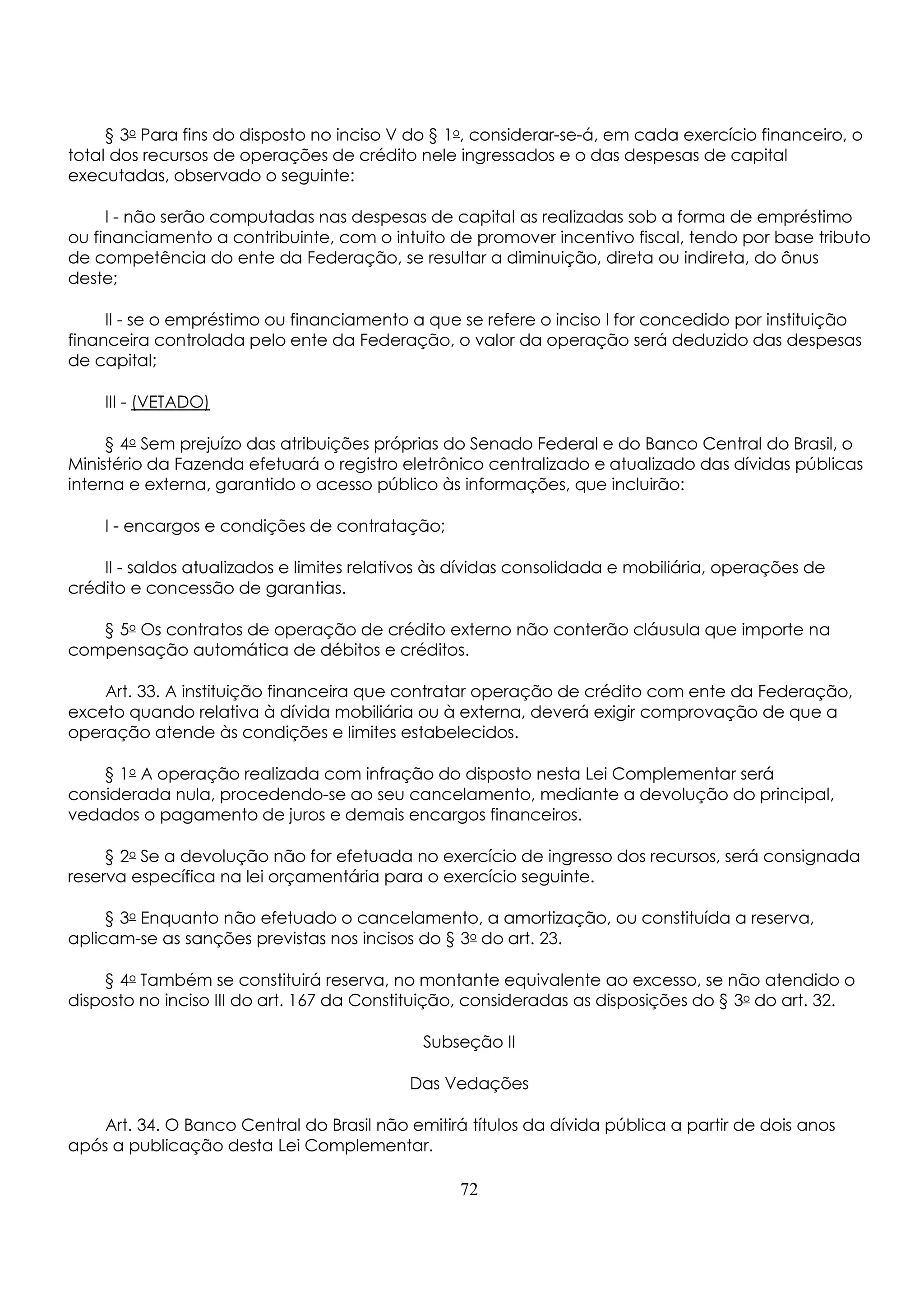 § 3o Para fins do disposto no inciso V do § 1o, considerar-se-á, em cada exercício financeiro, o 
total dos recursos de operações de crédito nele ingressados e o das despesas de capital 
executadas, observado o seguinte: 
I - não serão computadas nas despesas de capital as realizadas sob a forma de empréstimo 
ou financiamento a contribuinte, com o intuito de promover incentivo fiscal, tendo por base tributo 
de competência do ente da Federação, se resultar a diminuição, direta ou indireta, do ônus 
deste; 
II - se o empréstimo ou financiamento a que se refere o inciso I for concedido por instituição 
financeira controlada pelo ente da Federação, o valor da operação será deduzido das despesas 
de capital; 
III - (VETADO) 
§ 4o Sem prejuízo das atribuições próprias do Senado Federal e do Banco Central do Brasil, o 
Ministério da Fazenda efetuará o registro eletrônico centralizado e atualizado das dívidas públicas 
interna e externa, garantido o acesso público às informações, que incluirão: 
I - encargos e condições de contratação; 
II - saldos atualizados e limites relativos às dívidas consolidada e mobiliária, operações de 
crédito e concessão de garantias. 
§ 5o Os contratos de operação de crédito externo não conterão cláusula que importe na 
compensação automática de débitos e créditos. 
Art. 33. A instituição financeira que contratar operação de crédito com ente da Federação, 
exceto quando relativa à dívida mobiliária ou à externa, deverá exigir comprovação de que a 
operação atende às condições e limites estabelecidos. 
§ 1o A operação realizada com infração do disposto nesta Lei Complementar será 
considerada nula, procedendo-se ao seu cancelamento, mediante a devolução do principal, 
vedados o pagamento de juros e demais encargos financeiros. 
§ 2o Se a devolução não for efetuada no exercício de ingresso dos recursos, será consignada 
reserva específica na lei orçamentária para o exercício seguinte. 
§ 3o Enquanto não efetuado o cancelamento, a amortização, ou constituída a reserva, 
aplicam-se as sanções previstas nos incisos do § 3o do art. 23. 
§ 4o Também se constituirá reserva, no montante equivalente ao excesso, se não atendido o 
disposto no inciso III do art. 167 da Constituição, consideradas as disposições do § 3o do art. 32. 
Subseção II 
Das Vedações 
Art. 34. O Banco Central do Brasil não emitirá títulos da dívida pública a partir de dois anos 
após a publicação desta Lei Complementar. 
72 
 