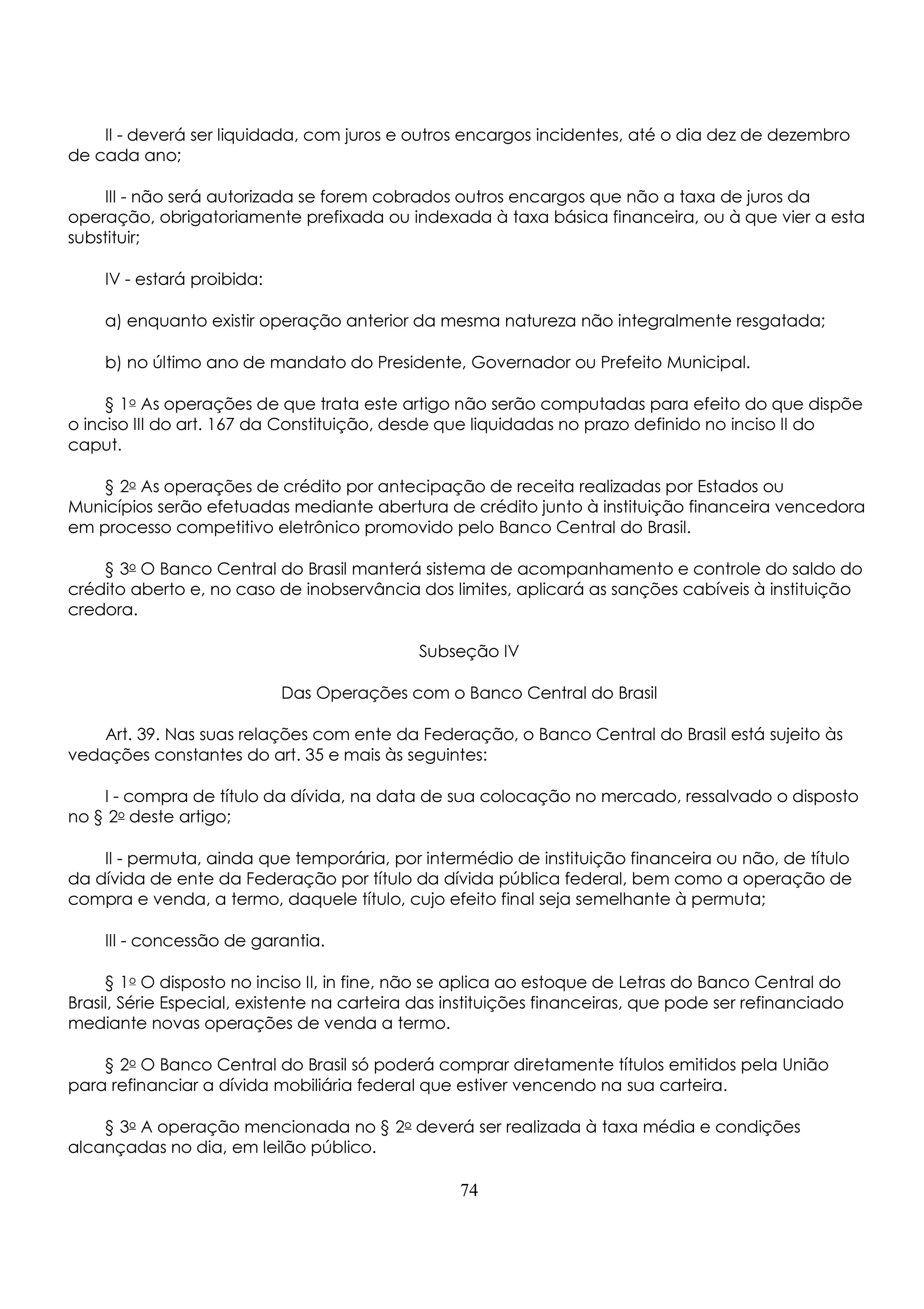 II - deverá ser liquidada, com juros e outros encargos incidentes, até o dia dez de dezembro 
de cada ano; 
III - não será autorizada se forem cobrados outros encargos que não a taxa de juros da 
operação, obrigatoriamente prefixada ou indexada à taxa básica financeira, ou à que vier a esta 
substituir; 
IV - estará proibida: 
a) enquanto existir operação anterior da mesma natureza não integralmente resgatada; 
b) no último ano de mandato do Presidente, Governador ou Prefeito Municipal. 
§ 1o As operações de que trata este artigo não serão computadas para efeito do que dispõe 
o inciso III do art. 167 da Constituição, desde que liquidadas no prazo definido no inciso II do 
caput. 
§ 2o As operações de crédito por antecipação de receita realizadas por Estados ou 
Municípios serão efetuadas mediante abertura de crédito junto à instituição financeira vencedora 
em processo competitivo eletrônico promovido pelo Banco Central do Brasil. 
§ 3o O Banco Central do Brasil manterá sistema de acompanhamento e controle do saldo do 
crédito aberto e, no caso de inobservância dos limites, aplicará as sanções cabíveis à instituição 
credora. 
Subseção IV 
Das Operações com o Banco Central do Brasil 
Art. 39. Nas suas relações com ente da Federação, o Banco Central do Brasil está sujeito às 
vedações constantes do art. 35 e mais às seguintes: 
I - compra de título da dívida, na data de sua colocação no mercado, ressalvado o disposto 
no § 2o deste artigo; 
II - permuta, ainda que temporária, por intermédio de instituição financeira ou não, de título 
da dívida de ente da Federação por título da dívida pública federal, bem como a operação de 
compra e venda, a termo, daquele título, cujo efeito final seja semelhante à permuta; 
III - concessão de garantia. 
§ 1o O disposto no inciso II, in fine, não se aplica ao estoque de Letras do Banco Central do 
Brasil, Série Especial, existente na carteira das instituições financeiras, que pode ser refinanciado 
mediante novas operações de venda a termo. 
§ 2o O Banco Central do Brasil só poderá comprar diretamente títulos emitidos pela União 
para refinanciar a dívida mobiliária federal que estiver vencendo na sua carteira. 
§ 3o A operação mencionada no § 2o deverá ser realizada à taxa média e condições 
alcançadas no dia, em leilão público. 
74 
 