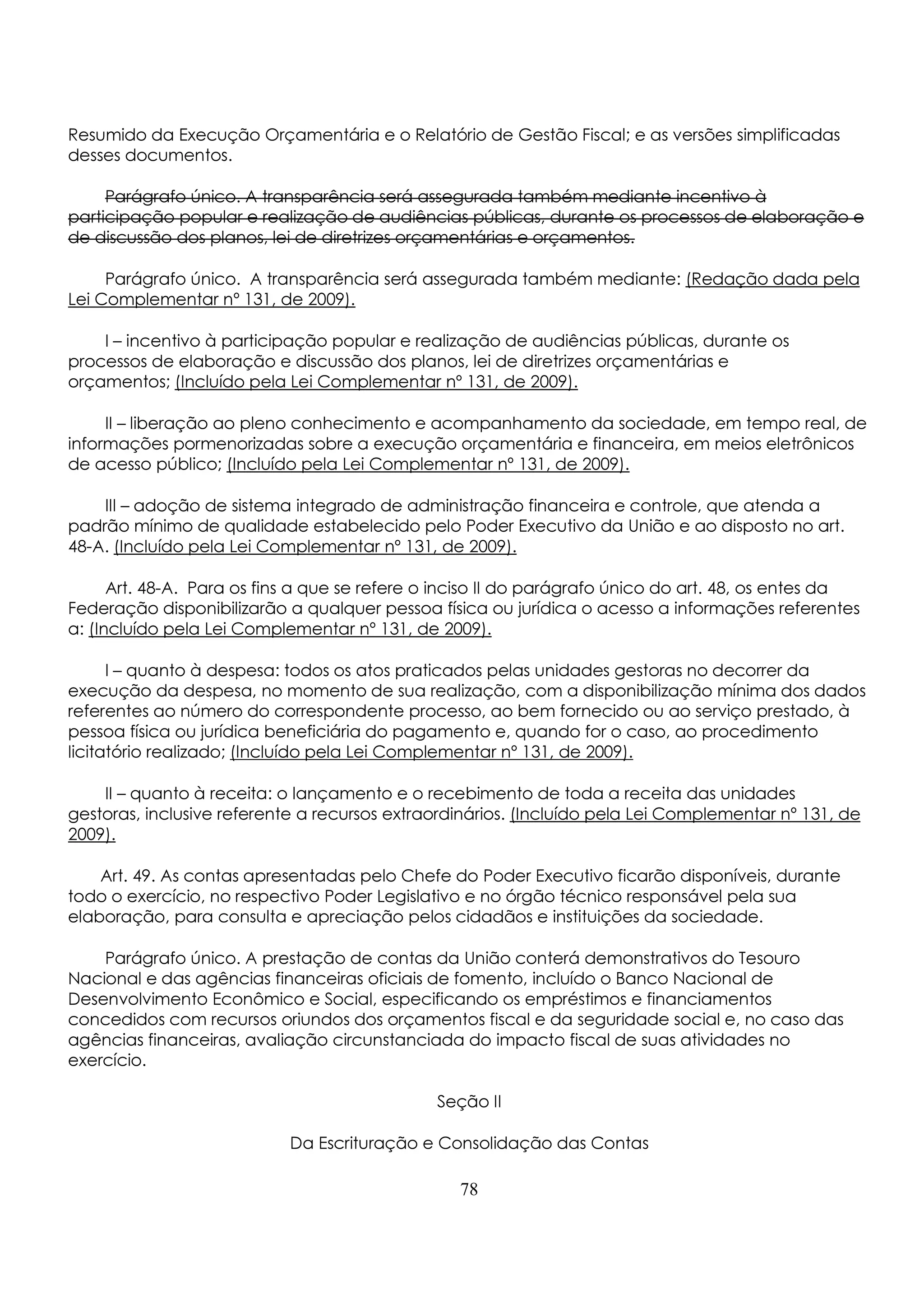 Resumido da Execução Orçamentária e o Relatório de Gestão Fiscal; e as versões simplificadas 
desses documentos. 
Parágrafo único. A transparência será assegurada também mediante incentivo à 
participação popular e realização de audiências públicas, durante os processos de elaboração e 
de discussão dos planos, lei de diretrizes orçamentárias e orçamentos. 
Parágrafo único. A transparência será assegurada também mediante: (Redação dada pela 
Lei Complementar nº 131, de 2009). 
I – incentivo à participação popular e realização de audiências públicas, durante os 
processos de elaboração e discussão dos planos, lei de diretrizes orçamentárias e 
orçamentos; (Incluído pela Lei Complementar nº 131, de 2009). 
II – liberação ao pleno conhecimento e acompanhamento da sociedade, em tempo real, de 
informações pormenorizadas sobre a execução orçamentária e financeira, em meios eletrônicos 
de acesso público; (Incluído pela Lei Complementar nº 131, de 2009). 
III – adoção de sistema integrado de administração financeira e controle, que atenda a 
padrão mínimo de qualidade estabelecido pelo Poder Executivo da União e ao disposto no art. 
48-A. (Incluído pela Lei Complementar nº 131, de 2009). 
Art. 48-A. Para os fins a que se refere o inciso II do parágrafo único do art. 48, os entes da 
Federação disponibilizarão a qualquer pessoa física ou jurídica o acesso a informações referentes 
a: (Incluído pela Lei Complementar nº 131, de 2009). 
I – quanto à despesa: todos os atos praticados pelas unidades gestoras no decorrer da 
execução da despesa, no momento de sua realização, com a disponibilização mínima dos dados 
referentes ao número do correspondente processo, ao bem fornecido ou ao serviço prestado, à 
pessoa física ou jurídica beneficiária do pagamento e, quando for o caso, ao procedimento 
licitatório realizado; (Incluído pela Lei Complementar nº 131, de 2009). 
II – quanto à receita: o lançamento e o recebimento de toda a receita das unidades 
gestoras, inclusive referente a recursos extraordinários. (Incluído pela Lei Complementar nº 131, de 
2009). 
Art. 49. As contas apresentadas pelo Chefe do Poder Executivo ficarão disponíveis, durante 
todo o exercício, no respectivo Poder Legislativo e no órgão técnico responsável pela sua 
elaboração, para consulta e apreciação pelos cidadãos e instituições da sociedade. 
Parágrafo único. A prestação de contas da União conterá demonstrativos do Tesouro 
Nacional e das agências financeiras oficiais de fomento, incluído o Banco Nacional de 
Desenvolvimento Econômico e Social, especificando os empréstimos e financiamentos 
concedidos com recursos oriundos dos orçamentos fiscal e da seguridade social e, no caso das 
agências financeiras, avaliação circunstanciada do impacto fiscal de suas atividades no 
exercício. 
Seção II 
Da Escrituração e Consolidação das Contas 
78 
 
