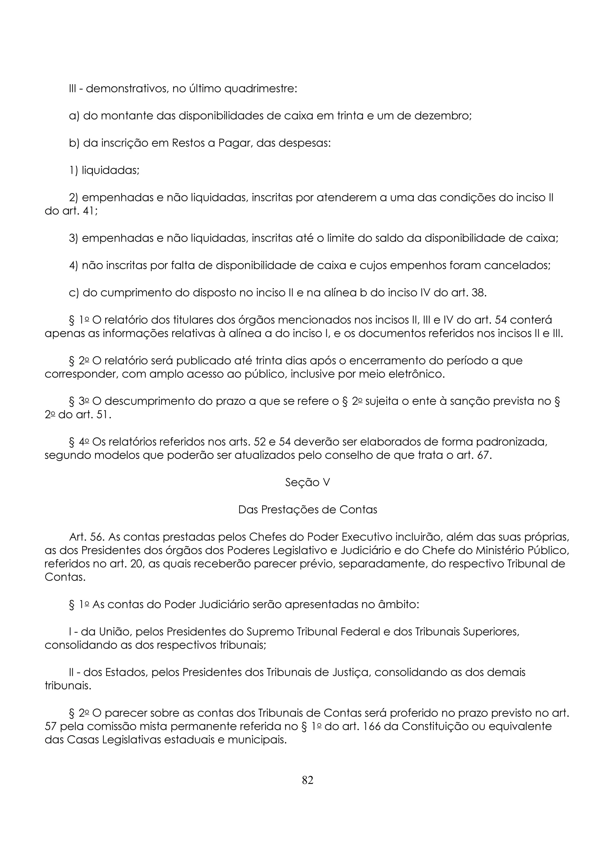 III - demonstrativos, no último quadrimestre: 
a) do montante das disponibilidades de caixa em trinta e um de dezembro; 
b) da inscrição em Restos a Pagar, das despesas: 
1) liquidadas; 
2) empenhadas e não liquidadas, inscritas por atenderem a uma das condições do inciso II 
do art. 41; 
3) empenhadas e não liquidadas, inscritas até o limite do saldo da disponibilidade de caixa; 
4) não inscritas por falta de disponibilidade de caixa e cujos empenhos foram cancelados; 
c) do cumprimento do disposto no inciso II e na alínea b do inciso IV do art. 38. 
§ 1o O relatório dos titulares dos órgãos mencionados nos incisos II, III e IV do art. 54 conterá 
apenas as informações relativas à alínea a do inciso I, e os documentos referidos nos incisos II e III. 
§ 2o O relatório será publicado até trinta dias após o encerramento do período a que 
corresponder, com amplo acesso ao público, inclusive por meio eletrônico. 
§ 3o O descumprimento do prazo a que se refere o § 2o sujeita o ente à sanção prevista no § 
2o do art. 51. 
§ 4o Os relatórios referidos nos arts. 52 e 54 deverão ser elaborados de forma padronizada, 
segundo modelos que poderão ser atualizados pelo conselho de que trata o art. 67. 
Seção V 
Das Prestações de Contas 
Art. 56. As contas prestadas pelos Chefes do Poder Executivo incluirão, além das suas próprias, 
as dos Presidentes dos órgãos dos Poderes Legislativo e Judiciário e do Chefe do Ministério Público, 
referidos no art. 20, as quais receberão parecer prévio, separadamente, do respectivo Tribunal de 
Contas. 
§ 1o As contas do Poder Judiciário serão apresentadas no âmbito: 
I - da União, pelos Presidentes do Supremo Tribunal Federal e dos Tribunais Superiores, 
consolidando as dos respectivos tribunais; 
II - dos Estados, pelos Presidentes dos Tribunais de Justiça, consolidando as dos demais 
tribunais. 
§ 2o O parecer sobre as contas dos Tribunais de Contas será proferido no prazo previsto no art. 
57 pela comissão mista permanente referida no § 1o do art. 166 da Constituição ou equivalente 
das Casas Legislativas estaduais e municipais. 
82 
 