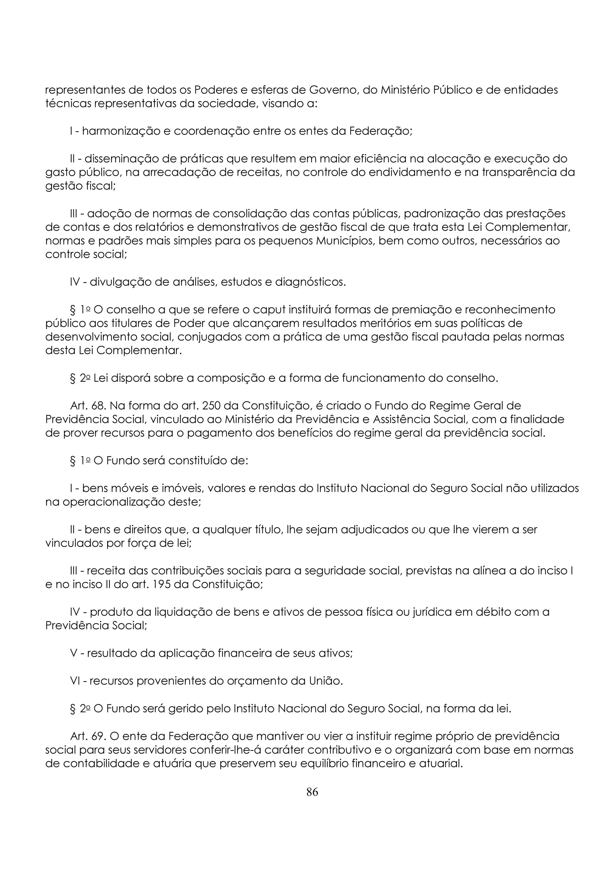 representantes de todos os Poderes e esferas de Governo, do Ministério Público e de entidades 
técnicas representativas da sociedade, visando a: 
I - harmonização e coordenação entre os entes da Federação; 
II - disseminação de práticas que resultem em maior eficiência na alocação e execução do 
gasto público, na arrecadação de receitas, no controle do endividamento e na transparência da 
gestão fiscal; 
III - adoção de normas de consolidação das contas públicas, padronização das prestações 
de contas e dos relatórios e demonstrativos de gestão fiscal de que trata esta Lei Complementar, 
normas e padrões mais simples para os pequenos Municípios, bem como outros, necessários ao 
controle social; 
IV - divulgação de análises, estudos e diagnósticos. 
§ 1o O conselho a que se refere o caput instituirá formas de premiação e reconhecimento 
público aos titulares de Poder que alcançarem resultados meritórios em suas políticas de 
desenvolvimento social, conjugados com a prática de uma gestão fiscal pautada pelas normas 
desta Lei Complementar. 
§ 2o Lei disporá sobre a composição e a forma de funcionamento do conselho. 
Art. 68. Na forma do art. 250 da Constituição, é criado o Fundo do Regime Geral de 
Previdência Social, vinculado ao Ministério da Previdência e Assistência Social, com a finalidade 
de prover recursos para o pagamento dos benefícios do regime geral da previdência social. 
§ 1o O Fundo será constituído de: 
I - bens móveis e imóveis, valores e rendas do Instituto Nacional do Seguro Social não utilizados 
na operacionalização deste; 
II - bens e direitos que, a qualquer título, lhe sejam adjudicados ou que lhe vierem a ser 
vinculados por força de lei; 
III - receita das contribuições sociais para a seguridade social, previstas na alínea a do inciso I 
e no inciso II do art. 195 da Constituição; 
IV - produto da liquidação de bens e ativos de pessoa física ou jurídica em débito com a 
Previdência Social; 
V - resultado da aplicação financeira de seus ativos; 
VI - recursos provenientes do orçamento da União. 
§ 2o O Fundo será gerido pelo Instituto Nacional do Seguro Social, na forma da lei. 
Art. 69. O ente da Federação que mantiver ou vier a instituir regime próprio de previdência 
social para seus servidores conferir-lhe-á caráter contributivo e o organizará com base em normas 
de contabilidade e atuária que preservem seu equilíbrio financeiro e atuarial. 
86 
 