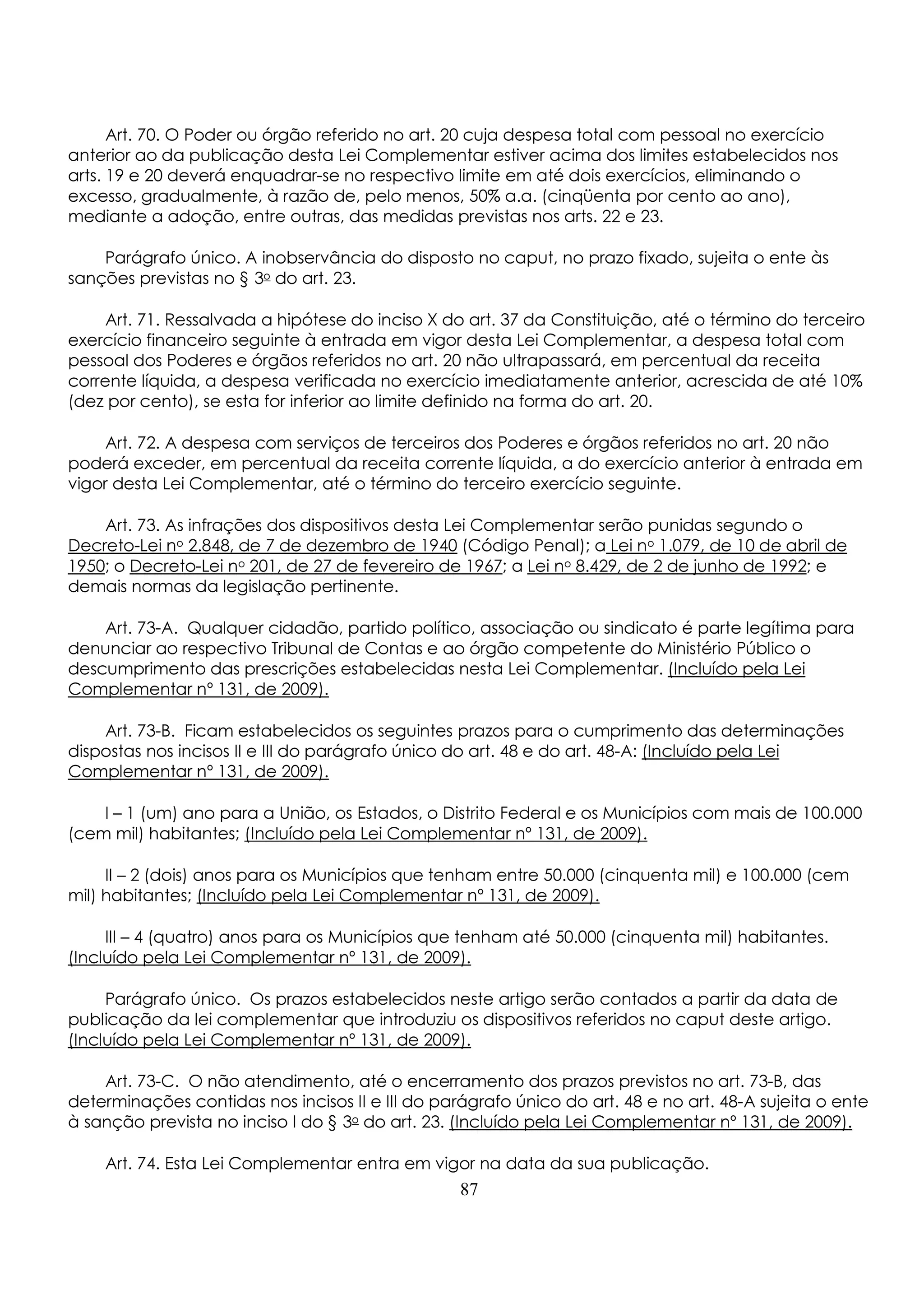 Art. 70. O Poder ou órgão referido no art. 20 cuja despesa total com pessoal no exercício 
anterior ao da publicação desta Lei Complementar estiver acima dos limites estabelecidos nos 
arts. 19 e 20 deverá enquadrar-se no respectivo limite em até dois exercícios, eliminando o 
excesso, gradualmente, à razão de, pelo menos, 50% a.a. (cinqüenta por cento ao ano), 
mediante a adoção, entre outras, das medidas previstas nos arts. 22 e 23. 
Parágrafo único. A inobservância do disposto no caput, no prazo fixado, sujeita o ente às 
sanções previstas no § 3o do art. 23. 
Art. 71. Ressalvada a hipótese do inciso X do art. 37 da Constituição, até o término do terceiro 
exercício financeiro seguinte à entrada em vigor desta Lei Complementar, a despesa total com 
pessoal dos Poderes e órgãos referidos no art. 20 não ultrapassará, em percentual da receita 
corrente líquida, a despesa verificada no exercício imediatamente anterior, acrescida de até 10% 
(dez por cento), se esta for inferior ao limite definido na forma do art. 20. 
Art. 72. A despesa com serviços de terceiros dos Poderes e órgãos referidos no art. 20 não 
poderá exceder, em percentual da receita corrente líquida, a do exercício anterior à entrada em 
vigor desta Lei Complementar, até o término do terceiro exercício seguinte. 
Art. 73. As infrações dos dispositivos desta Lei Complementar serão punidas segundo o 
Decreto-Lei no 2.848, de 7 de dezembro de 1940 (Código Penal); a Lei no 1.079, de 10 de abril de 
1950; o Decreto-Lei no 201, de 27 de fevereiro de 1967; a Lei no 8.429, de 2 de junho de 1992; e 
demais normas da legislação pertinente. 
Art. 73-A. Qualquer cidadão, partido político, associação ou sindicato é parte legítima para 
denunciar ao respectivo Tribunal de Contas e ao órgão competente do Ministério Público o 
descumprimento das prescrições estabelecidas nesta Lei Complementar. (Incluído pela Lei 
Complementar nº 131, de 2009). 
Art. 73-B. Ficam estabelecidos os seguintes prazos para o cumprimento das determinações 
dispostas nos incisos II e III do parágrafo único do art. 48 e do art. 48-A: (Incluído pela Lei 
Complementar nº 131, de 2009). 
I – 1 (um) ano para a União, os Estados, o Distrito Federal e os Municípios com mais de 100.000 
(cem mil) habitantes; (Incluído pela Lei Complementar nº 131, de 2009). 
II – 2 (dois) anos para os Municípios que tenham entre 50.000 (cinquenta mil) e 100.000 (cem 
mil) habitantes; (Incluído pela Lei Complementar nº 131, de 2009). 
III – 4 (quatro) anos para os Municípios que tenham até 50.000 (cinquenta mil) habitantes. 
(Incluído pela Lei Complementar nº 131, de 2009). 
Parágrafo único. Os prazos estabelecidos neste artigo serão contados a partir da data de 
publicação da lei complementar que introduziu os dispositivos referidos no caput deste artigo. 
(Incluído pela Lei Complementar nº 131, de 2009). 
Art. 73-C. O não atendimento, até o encerramento dos prazos previstos no art. 73-B, das 
determinações contidas nos incisos II e III do parágrafo único do art. 48 e no art. 48-A sujeita o ente 
à sanção prevista no inciso I do § 3o do art. 23. (Incluído pela Lei Complementar nº 131, de 2009). 
Art. 74. Esta Lei Complementar entra em vigor na data da sua publicação. 
87 
 
