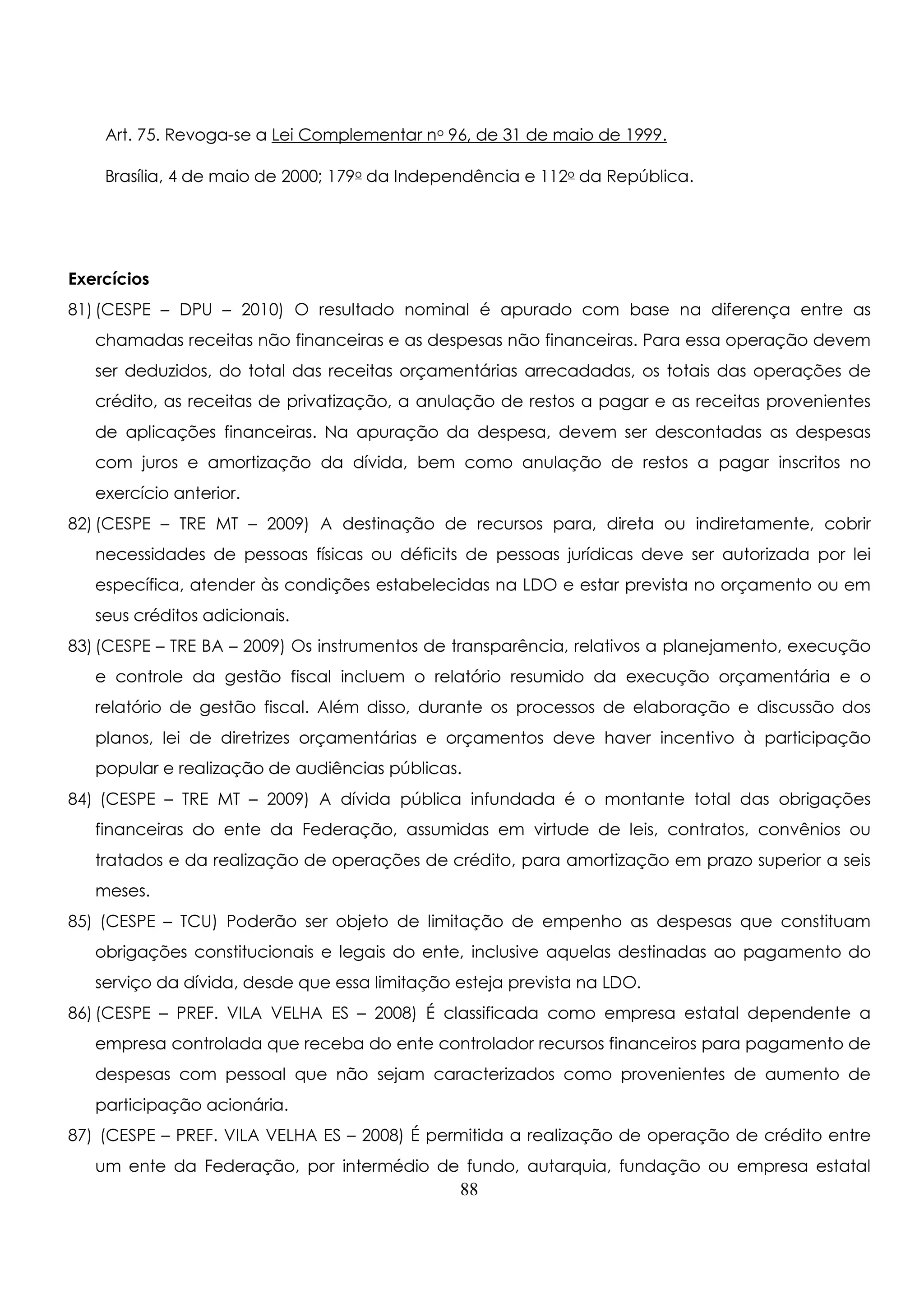 Art. 75. Revoga-se a Lei Complementar no 96, de 31 de maio de 1999. 
Brasília, 4 de maio de 2000; 179o da Independência e 112o da República. 
Exercícios 
81) (CESPE – DPU – 2010) O resultado nominal é apurado com base na diferença entre as 
chamadas receitas não financeiras e as despesas não financeiras. Para essa operação devem 
ser deduzidos, do total das receitas orçamentárias arrecadadas, os totais das operações de 
crédito, as receitas de privatização, a anulação de restos a pagar e as receitas provenientes 
de aplicações financeiras. Na apuração da despesa, devem ser descontadas as despesas 
com juros e amortização da dívida, bem como anulação de restos a pagar inscritos no 
exercício anterior. 
82) (CESPE – TRE MT – 2009) A destinação de recursos para, direta ou indiretamente, cobrir 
necessidades de pessoas físicas ou déficits de pessoas jurídicas deve ser autorizada por lei 
específica, atender às condições estabelecidas na LDO e estar prevista no orçamento ou em 
seus créditos adicionais. 
83) (CESPE – TRE BA – 2009) Os instrumentos de transparência, relativos a planejamento, execução 
e controle da gestão fiscal incluem o relatório resumido da execução orçamentária e o 
relatório de gestão fiscal. Além disso, durante os processos de elaboração e discussão dos 
planos, lei de diretrizes orçamentárias e orçamentos deve haver incentivo à participação 
popular e realização de audiências públicas. 
84) (CESPE – TRE MT – 2009) A dívida pública infundada é o montante total das obrigações 
financeiras do ente da Federação, assumidas em virtude de leis, contratos, convênios ou 
tratados e da realização de operações de crédito, para amortização em prazo superior a seis 
meses. 
85) (CESPE – TCU) Poderão ser objeto de limitação de empenho as despesas que constituam 
obrigações constitucionais e legais do ente, inclusive aquelas destinadas ao pagamento do 
serviço da dívida, desde que essa limitação esteja prevista na LDO. 
86) (CESPE – PREF. VILA VELHA ES – 2008) É classificada como empresa estatal dependente a 
empresa controlada que receba do ente controlador recursos financeiros para pagamento de 
despesas com pessoal que não sejam caracterizados como provenientes de aumento de 
participação acionária. 
87) (CESPE – PREF. VILA VELHA ES – 2008) É permitida a realização de operação de crédito entre 
um ente da Federação, por intermédio de fundo, autarquia, fundação ou empresa estatal 
88 
 