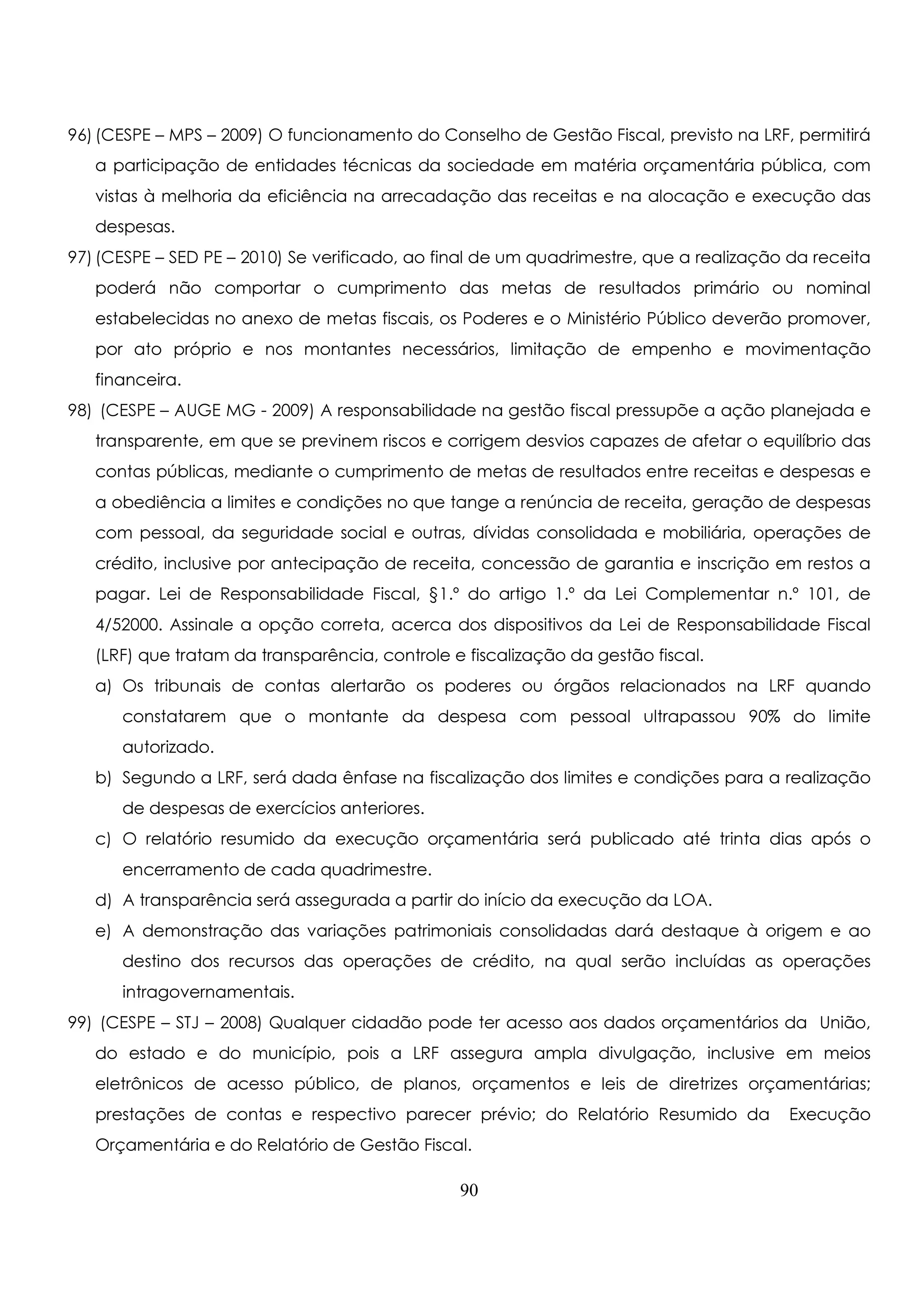 96) (CESPE – MPS – 2009) O funcionamento do Conselho de Gestão Fiscal, previsto na LRF, permitirá 
a participação de entidades técnicas da sociedade em matéria orçamentária pública, com 
vistas à melhoria da eficiência na arrecadação das receitas e na alocação e execução das 
despesas. 
97) (CESPE – SED PE – 2010) Se verificado, ao final de um quadrimestre, que a realização da receita 
poderá não comportar o cumprimento das metas de resultados primário ou nominal 
estabelecidas no anexo de metas fiscais, os Poderes e o Ministério Público deverão promover, 
por ato próprio e nos montantes necessários, limitação de empenho e movimentação 
financeira. 
98) (CESPE – AUGE MG - 2009) A responsabilidade na gestão fiscal pressupõe a ação planejada e 
transparente, em que se previnem riscos e corrigem desvios capazes de afetar o equilíbrio das 
contas públicas, mediante o cumprimento de metas de resultados entre receitas e despesas e 
a obediência a limites e condições no que tange a renúncia de receita, geração de despesas 
com pessoal, da seguridade social e outras, dívidas consolidada e mobiliária, operações de 
crédito, inclusive por antecipação de receita, concessão de garantia e inscrição em restos a 
pagar. Lei de Responsabilidade Fiscal, §1.º do artigo 1.º da Lei Complementar n.º 101, de 
4/52000. Assinale a opção correta, acerca dos dispositivos da Lei de Responsabilidade Fiscal 
(LRF) que tratam da transparência, controle e fiscalização da gestão fiscal. 
a) Os tribunais de contas alertarão os poderes ou órgãos relacionados na LRF quando 
constatarem que o montante da despesa com pessoal ultrapassou 90% do limite 
autorizado. 
b) Segundo a LRF, será dada ênfase na fiscalização dos limites e condições para a realização 
de despesas de exercícios anteriores. 
c) O relatório resumido da execução orçamentária será publicado até trinta dias após o 
encerramento de cada quadrimestre. 
d) A transparência será assegurada a partir do início da execução da LOA. 
e) A demonstração das variações patrimoniais consolidadas dará destaque à origem e ao 
destino dos recursos das operações de crédito, na qual serão incluídas as operações 
intragovernamentais. 
99) (CESPE – STJ – 2008) Qualquer cidadão pode ter acesso aos dados orçamentários da União, 
do estado e do município, pois a LRF assegura ampla divulgação, inclusive em meios 
eletrônicos de acesso público, de planos, orçamentos e leis de diretrizes orçamentárias; 
prestações de contas e respectivo parecer prévio; do Relatório Resumido da Execução 
Orçamentária e do Relatório de Gestão Fiscal. 
90 
 