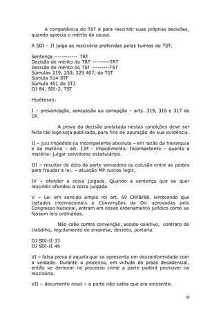 10
A competência do TST é para rescindir suas próprias decisões,
quando aprecia o mérito da causa.
A SDI – II julga as rescisória proferidas pelas turmas do TST.
Sentença ------------ TRT
Decisão de mérito do TRT ---------TRT
Decisão de mérito do TST ---------TST
Súmulas 219, 259, 329 407, do TST
Súmula 514 STF
Súmula 401 do STJ
OJ 84, SDI-2, TST
Hipóteses:
I – prevaricação, concussão ou corrupção – arts. 319, 316 e 317 do
CP.
A prova da decisão prolatada nestas condições deve ser
feita tão logo seja publicada, para fins de apuração de sua evidência.
II – juiz impedido ou incompetente absoluta – em razão da hierarquia
e da matéria – art. 134 – impedimento. Incompetente – quanto a
matéria- julgar servidores estatutários.
III – resultar de dolo da parte vencedora ou colusão entre as partes
para fraudar a lei. – atuação MP custos legis.
IV – ofender a coisa julgada. Quando a sentença que se quer
rescindir ofendeu a coisa julgada.
V – Lei em sentido amplo rol art. 59 CRFB/88. lembrando que
tratados internacionais e Convenções da Oit aprovadas pelo
Congresso Nacional, entram em nosso ordenamento jurídico como se
fossem leis ordinárias.
Não cabe contra convenção, acordo coletivo, contrato de
trabalho, regulamento de empresa, decreto, portaria.
OJ SDI-II 33
OJ SDI-II 46
VI – falsa prova é aquela que se apresenta em desconformidade com
a verdade. Durante o processo, em virtude do prazo decadencial,
então se demorar no processo crime a parte poderá promover na
rescisória.
VII – documento novo – a parte não sabia que era existente.
 