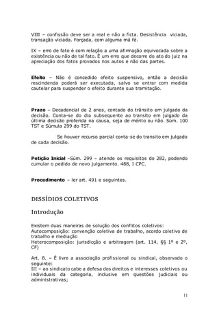 11
VIII – confissão deve ser a real e não a ficta. Desistência viciada,
transação viciada. Forçada, com alguma má fé.
IX – erro de fato é com relação a uma afirmação equivocada sobre a
existência ou não de tal fato. È um erro que decorre do ato do juiz na
apreciação dos fatos provados nos autos e não das partes.
Efeito – Não é concedido efeito suspensivo, então a decisão
rescindenda poderá ser executada, salvo se entrar com medida
cautelar para suspender o efeito durante sua tramitação.
Prazo – Decadencial de 2 anos, contado do trânsito em julgado da
decisão. Conta-se do dia subsequente ao transito em julgado da
última decisão proferida na causa, seja de mérito ou não. Súm. 100
TST e Súmula 299 do TST.
Se houver recurso parcial conta-se do transito em julgado
de cada decisão.
Petição Inicial –Súm. 299 – atende os requisitos do 282, podendo
cumular o pedido de novo julgamento. 488, I CPC.
Procedimento – ler art. 491 e seguintes.
DISSÍDIOS COLETIVOS
Introdução
Existem duas maneiras de solução dos conflitos coletivos:
Autocomposição: convenção coletiva de trabalho, acordo coletivo de
trabalho e mediação
Heterocomposição: jurisdicção e arbitragem (art. 114, §§ 1º e 2º,
CF)
Art. 8. – É livre a associação profissional ou sindical, observado o
seguinte:
III – ao sindicato cabe a defesa dos direitos e interesses coletivos ou
individuais da categoria, inclusive em questões judiciais ou
administrativas;
 