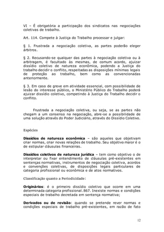 12
VI – É obrigatória a participação dos sindicatos nas negociações
coletivas de trabalho.
Art. 114. Compete à Justiça do Trabalho processar e julgar:
§ 1. Frustrada a negociação coletiva, as partes poderão eleger
árbitros.
§ 2. Recusando-se qualquer das partes à negociação coletiva ou à
arbitragem, é facultado às mesmas, de comum acordo, ajuizar
dissídio coletivo de natureza econômica, podendo a Justiça do
trabalho decidir o conflito, respeitadas as disposições mínimas legais
de proteção ao trabalho, bem como as convencionadas
anteriormente.
§ 3. Em caso de greve em atividade essencial, com possibilidade de
lesão do interesse público, o Ministério Público do Trabalho poderá
ajuizar dissídio coletivo, competindo à Justiça do Trabalho decidir o
conflito.
Frustrada a negociação coletiva, ou seja, se as partes não
chegam a um consenso na negociação, abre-se a possibilidade de
uma solução através do Poder Judiciário, através do Dissídio Coletivo.
Espécies
Dissídios de natureza econômica – são aqueles que objetivam
criar normas, criar novas relações de trabalho. Seu objetivo maior é o
de estipular cláusulas financeiras.
Dissídios coletivos de natureza jurídica – tem como objetivo o de
interpretar ou fixar entendimento de cláusulas pré-existentes em
sentenças normativas, instrumentos de negociação coletiva, acordos
e convenções coletivas, de disposições legais particulares de
categoria profissional ou econômica e de atos normativos.
Classificação quanto a Periodicidade:
Originários: é o primeiro dissídio coletivo que ocorre em uma
determinada categoria profissional. 867. Inexiste normas e condições
especiais de trabalho decretada em sentença normativa;
Derivados ou de revisão: quando se pretende rever normas e
condições especiais de trabalho pré-existentes, em razão de fato
 