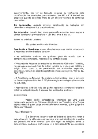 13
superveniente, por ter se tronado injustas ou ineficazes pela
modificação das condições que a ditaram. Ver 873 a 875. Poderá ser
proposto quando decorrido mais de um ano da vigência da sentença
normativa.
De declaração: quando envolve paralisação de trabalho em
decorrência de greve dos trabalhadores.
De extensão: quando tem como pretensão estender suas regras a
outras categorias profissionais – ver arts. 868 a 871 CLT.
Partes no Dissídio Coletivo
São partes no Dissídio Coletivo:
Suscitante e Suscitado, assim são chamadas as partes requerente
e requerida de um dissídio coletivo.
- as entidades sindicais de qualquer grau de acordo com a
competência (sindicato, federação ou confederação)
- Procuradoria Regional do trabalho ou Ministério Público do Trabalho,
nos casos em que a defesa da ordem jurídica ou o interesse público o
exigir. Caso como o de paralisação em atividades especiais,
essenciais. Seriam os dissídios coletivos em caso de greve. Ver OJ 12,
SDC, TST.
- O Presidente do Tribunal não mais tem legitimidade, com o advento
da Constituição de 88 a Lei 7.783/89 revogou esta disposição contida
no art. 856.
- Associações sindicais não são partes legitimas a instaurar dissídio
coletivo. A legitimidade é apenas das entidades sindicais.
Competência
Possui como competência originária ser uma ação
processada perante os Tribunais Regionais do Trabalho, aí a Turma
especializada é quem julga. Se inexistir estas Turmas, quem julga é o
Pleno do Tribunal.
Poder Normativo
É o poder de julgar e usar de dissídios coletivos, fixar o
entendimento de cláusulas normativas, mas principalmente o poder
sui generis de criar normas que vão reger as relações entre o
determinado sindicato profissional e o correspondente da categoria
 