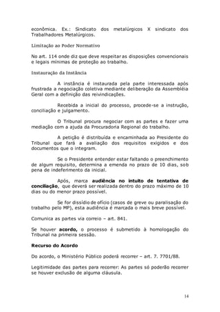 14
econômica. Ex.: Sindicato dos metalúrgicos X sindicato dos
Trabalhadores Metalúrgicos.
Limitação ao Poder Normativo
No art. 114 onde diz que deve respeitar as disposições convencionais
e legais mínimas de proteção ao trabalho.
Instauração da Instância
A instância é instaurada pela parte interessada após
frustrada a negociação coletiva mediante deliberação da Assembléia
Geral com a definição das reivindicações.
Recebida a inicial do processo, procede-se a instrução,
conciliação e julgamento.
O Tribunal procura negociar com as partes e fazer uma
mediação com a ajuda da Procuradoria Regional do trabalho.
A petição é distribuída e encaminhada ao Presidente do
Tribunal que fará a avaliação dos requisitos exigidos e dos
documentos que o integram.
Se o Presidente entender estar faltando o preenchimento
de algum requisito, determina a emenda no prazo de 10 dias, sob
pena de indeferimento da inicial.
Após, marca audiência no intuito de tentativa de
conciliação, que deverá ser realizada dentro do prazo máximo de 10
dias ou do menor prazo possível.
Se for dissídio de ofício (casos de greve ou paralisação do
trabalho pelo MP), esta audiência é marcada o mais breve possível.
Comunica as partes via correio – art. 841.
Se houver acordo, o processo é submetido à homologação do
Tribunal na primeira sessão.
Recurso do Acordo
Do acordo, o Ministério Público poderá recorrer – art. 7. 7701/88.
Legitimidade das partes para recorrer: As partes só poderão recorrer
se houver exclusão de alguma cláusula.
 