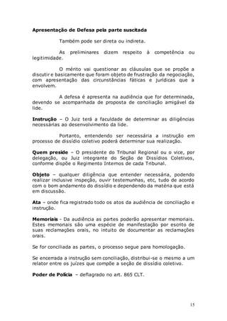 15
Apresentação de Defesa pela parte suscitada
Também pode ser direta ou indireta.
As preliminares dizem respeito à competência ou
legitimidade.
O mérito vai questionar as cláusulas que se propõe a
discutir e basicamente que foram objeto de frustração da negociação,
com apresentação das circunstâncias fáticas e jurídicas que a
envolvem.
A defesa é apresenta na audiência que for determinada,
devendo se acompanhada de proposta de conciliação amigável da
lide.
Instrução – O Juiz terá a faculdade de determinar as diligências
necessárias ao desenvolvimento da lide.
Portanto, entendendo ser necessária a instrução em
processo de dissídio coletivo poderá determinar sua realização.
Quem preside – O presidente do Tribunal Regional ou o vice, por
delegação, ou Juiz integrante do Seção de Dissídios Coletivos,
conforme dispõe o Regimento Internos de cada Tribunal.
Objeto – qualquer diligência que entender necessária, podendo
realizar inclusive inspeção, ouvir testemunhas, etc, tudo de acordo
com o bom andamento do dissídio e dependendo da matéria que está
em discussão.
Ata – onde fica registrado todo os atos da audiência de conciliação e
instrução.
Memoriais - Da audiência as partes poderão apresentar memoriais.
Estes memoriais são uma espécie de manifestação por escrito de
suas reclamações orais, no intuito de documentar as reclamações
orais.
Se for conciliada as partes, o processo segue para homologação.
Se encerrada a instrução sem conciliação, distribui-se o mesmo a um
relator entre os juízes que compõe a seção de dissídio coletivo.
Poder de Polícia – deflagrado no art. 865 CLT.
 