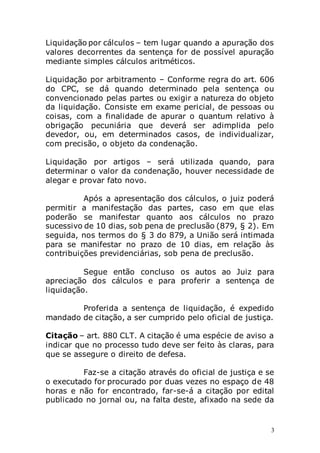 3
Liquidação por cálculos – tem lugar quando a apuração dos
valores decorrentes da sentença for de possível apuração
mediante simples cálculos aritméticos.
Liquidação por arbitramento – Conforme regra do art. 606
do CPC, se dá quando determinado pela sentença ou
convencionado pelas partes ou exigir a natureza do objeto
da liquidação. Consiste em exame pericial, de pessoas ou
coisas, com a finalidade de apurar o quantum relativo à
obrigação pecuniária que deverá ser adimplida pelo
devedor, ou, em determinados casos, de individualizar,
com precisão, o objeto da condenação.
Liquidação por artigos – será utilizada quando, para
determinar o valor da condenação, houver necessidade de
alegar e provar fato novo.
Após a apresentação dos cálculos, o juiz poderá
permitir a manifestação das partes, caso em que elas
poderão se manifestar quanto aos cálculos no prazo
sucessivo de 10 dias, sob pena de preclusão (879, § 2). Em
seguida, nos termos do § 3 do 879, a União será intimada
para se manifestar no prazo de 10 dias, em relação às
contribuições previdenciárias, sob pena de preclusão.
Segue então concluso os autos ao Juiz para
apreciação dos cálculos e para proferir a sentença de
liquidação.
Proferida a sentença de liquidação, é expedido
mandado de citação, a ser cumprido pelo oficial de justiça.
Citação – art. 880 CLT. A citação é uma espécie de aviso a
indicar que no processo tudo deve ser feito às claras, para
que se assegure o direito de defesa.
Faz-se a citação através do oficial de justiça e se
o executado for procurado por duas vezes no espaço de 48
horas e não for encontrado, far-se-á a citação por edital
publicado no jornal ou, na falta deste, afixado na sede da
 