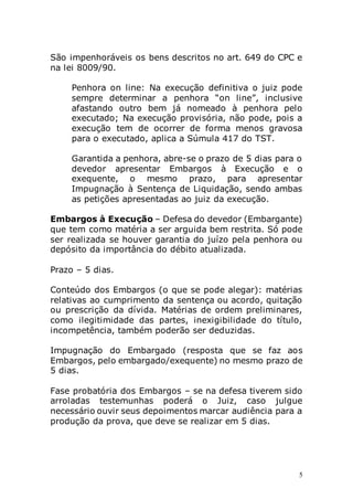 5
São impenhoráveis os bens descritos no art. 649 do CPC e
na lei 8009/90.
Penhora on line: Na execução definitiva o juiz pode
sempre determinar a penhora “on line”, inclusive
afastando outro bem já nomeado à penhora pelo
executado; Na execução provisória, não pode, pois a
execução tem de ocorrer de forma menos gravosa
para o executado, aplica a Súmula 417 do TST.
Garantida a penhora, abre-se o prazo de 5 dias para o
devedor apresentar Embargos à Execução e o
exequente, o mesmo prazo, para apresentar
Impugnação à Sentença de Liquidação, sendo ambas
as petições apresentadas ao juiz da execução.
Embargos à Execução – Defesa do devedor (Embargante)
que tem como matéria a ser arguida bem restrita. Só pode
ser realizada se houver garantia do juízo pela penhora ou
depósito da importância do débito atualizada.
Prazo – 5 dias.
Conteúdo dos Embargos (o que se pode alegar): matérias
relativas ao cumprimento da sentença ou acordo, quitação
ou prescrição da dívida. Matérias de ordem preliminares,
como ilegitimidade das partes, inexigibilidade do título,
incompetência, também poderão ser deduzidas.
Impugnação do Embargado (resposta que se faz aos
Embargos, pelo embargado/exequente) no mesmo prazo de
5 dias.
Fase probatória dos Embargos – se na defesa tiverem sido
arroladas testemunhas poderá o Juiz, caso julgue
necessário ouvir seus depoimentos marcar audiência para a
produção da prova, que deve se realizar em 5 dias.
 
