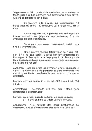 6
Julgamento – Não tendo sido arroladas testemunhas ou
tendo sido e o Juiz entender não necessária a sua oitiva,
julgará os Embargos em 5 dias.
Se tiverem sido ouvidas as testemunhas, 48
horas após os autos irão conclusos para julgamento em 5
dias.
A fase seguinte ao julgamento dos Embargos, se
forem rejeitados ou julgados improcedentes, é a da
avaliação do bem penhorado.
Serve para determinar o quantum do objeto para
fins de arrematação.
O juiz profere decisão definitiva na execução (art.
844 § 4), na qual serão julgados concomitantemente os
Embargos à Execução e a Impugnação à Sentença de
Liquidação. A sentença poderá ser impugnada pelo recurso
de Agravo de Petição.
Avaliação – Ato do processo executório cuja finalidade é
definir o valor dos bens penhorados para conversão em
dinheiro, mediante transferência coativa a terceiro que o
arremate.
Procedimento da avaliação – ver art. 887 e caput art. 888
da CLT.
Arrematação - solenidade utilizada pelo Estado para
concretizar a expropriação.
Formas: em praça: quando se tratar de bens imóveis;
em leilão: quando se tratar de bens móveis.
Adjudicação: é a entrega dos bens penhorados ao
exequente, que se satisfaz com eles caso não vendidos.
 