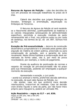 7
Recurso de Agravo de Petição – cabe das decisões do
Juiz em processo de execução trabalhista no prazo de 8
dias.
Caberá das decisões que julgam Embargos do
Devedor, Embargos à arrematação, adjudicação ou
Embargos de Terceiros.
O Recurso de Agravo de Petição só será recebido
se o Recorrente delimitar, justificadamente as matérias e
os valores impugnados (pressuposto de admissibilidade
específico), permitida a execução imediata da parte
remanescente até o final, nos próprios autos ou por carta
de sentença, nos termos do §1. do art. 897. Súmula 416
do TST.
Exceção de Pré-executividade – decorre de construção
doutrinária e jurisprudencial e é utilizada pelas partes para
arguição de matéria de ordem pública, prescrição ou para
comprovação de quitação, sem a garantia do juízo
novamente. Nesta última hipótese a comprovação deve ser
realizada de forma cabal, isto é, por meio de prova
incontestável, por exemplo, o recibo de pagamento.
Diante da ausência de positivação de normas a
respeito da exceção de pré-executividade não há prazo
para sua interposição, podendo ser empregada a qualquer
momento da execução.
Apresentada a exceção, o juiz pode:
- aceitá-la e analisar o mérito, proferindo decisão definitiva
na execução, da qual cabe Agravo de Petição, ou:
- não aceitar, caso em que proferirá mera decisão
interlocutória, irrecorrível de imediato. Caso tal decisão
viole direito líquido e certo da parte, por não haver meio
próprio para impugná-la, poderá ser utilizado MS.
Ação Rescisória – regra na CLT – art. 836.
regras no CPC arts. 485 a 495 CPC
Lei 7.701/88
CRFB/88 – art. 102, I; 105,I e 108,I
 