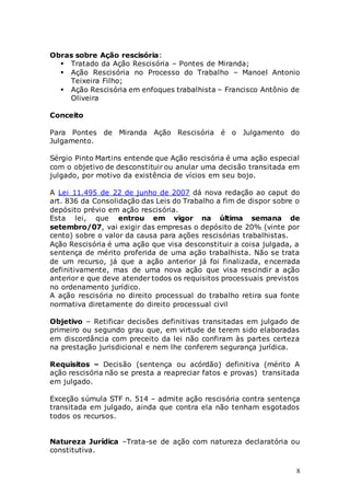 8
Obras sobre Ação rescisória:
 Tratado da Ação Rescisória – Pontes de Miranda;
 Ação Rescisória no Processo do Trabalho – Manoel Antonio
Teixeira Filho;
 Ação Rescisória em enfoques trabalhista – Francisco Antônio de
Oliveira
Conceito
Para Pontes de Miranda Ação Rescisória é o Julgamento do
Julgamento.
Sérgio Pinto Martins entende que Ação rescisória é uma ação especial
com o objetivo de desconstituir ou anular uma decisão transitada em
julgado, por motivo da existência de vícios em seu bojo.
A Lei 11.495 de 22 de junho de 2007 dá nova redação ao caput do
art. 836 da Consolidação das Leis do Trabalho a fim de dispor sobre o
depósito prévio em ação rescisória.
Esta lei, que entrou em vigor na última semana de
setembro/07, vai exigir das empresas o depósito de 20% (vinte por
cento) sobre o valor da causa para ações rescisórias trabalhistas.
Ação Rescisória é uma ação que visa desconstituir a coisa julgada, a
sentença de mérito proferida de uma ação trabalhista. Não se trata
de um recurso, já que a ação anterior já foi finalizada, encerrada
definitivamente, mas de uma nova ação que visa rescindir a ação
anterior e que deve atender todos os requisitos processuais previstos
no ordenamento jurídico.
A ação rescisória no direito processual do trabalho retira sua fonte
normativa diretamente do direito processual civil
Objetivo – Retificar decisões definitivas transitadas em julgado de
primeiro ou segundo grau que, em virtude de terem sido elaboradas
em discordância com preceito da lei não confiram às partes certeza
na prestação jurisdicional e nem lhe conferem segurança jurídica.
Requisitos – Decisão (sentença ou acórdão) definitiva (mérito A
ação rescisória não se presta a reapreciar fatos e provas) transitada
em julgado.
Exceção súmula STF n. 514 – admite ação rescisória contra sentença
transitada em julgado, ainda que contra ela não tenham esgotados
todos os recursos.
Natureza Jurídica –Trata-se de ação com natureza declaratória ou
constitutiva.
 