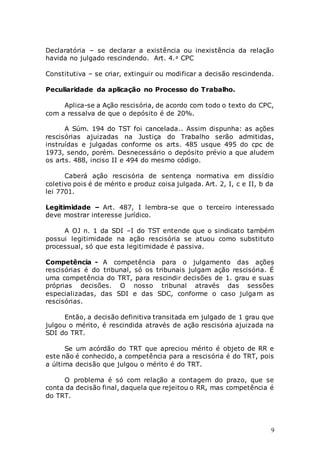 9
Declaratória – se declarar a existência ou inexistência da relação
havida no julgado rescindendo. Art. 4.٥ CPC
Constitutiva – se criar, extinguir ou modificar a decisão rescindenda.
Peculiaridade da aplicação no Processo do Trabalho.
Aplica-se a Ação rescisória, de acordo com todo o texto do CPC,
com a ressalva de que o depósito é de 20%.
A Súm. 194 do TST foi cancelada.. Assim dispunha: as ações
rescisórias ajuizadas na Justiça do Trabalho serão admitidas,
instruídas e julgadas conforme os arts. 485 usque 495 do cpc de
1973, sendo, porém. Desnecessário o depósito prévio a que aludem
os arts. 488, inciso II e 494 do mesmo código.
Caberá ação rescisória de sentença normativa em dissídio
coletivo pois é de mérito e produz coisa julgada. Art. 2, I, c e II, b da
lei 7701.
Legitimidade – Art. 487, I lembra-se que o terceiro interessado
deve mostrar interesse jurídico.
A OJ n. 1 da SDI –I do TST entende que o sindicato também
possui legitimidade na ação rescisória se atuou como substituto
processual, só que esta legitimidade é passiva.
Competência - A competência para o julgamento das ações
rescisórias é do tribunal, só os tribunais julgam ação rescisória. É
uma competência do TRT, para rescindir decisões de 1. grau e suas
próprias decisões. O nosso tribunal através das sessões
especializadas, das SDI e das SDC, conforme o caso julgam as
rescisórias.
Então, a decisão definitiva transitada em julgado de 1 grau que
julgou o mérito, é rescindida através de ação rescisória ajuizada na
SDI do TRT.
Se um acórdão do TRT que apreciou mérito é objeto de RR e
este não é conhecido, a competência para a rescisória é do TRT, pois
a última decisão que julgou o mérito é do TRT.
O problema é só com relação a contagem do prazo, que se
conta da decisão final, daquela que rejeitou o RR, mas competência é
do TRT.
 