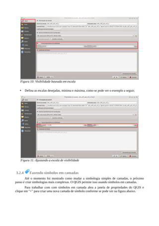 • Defina as escalas desejadas, mínima e máxima, como se pode ver o exemplo a seguir;
3.2.4 Fazendo símbolos em camadas
Até o momento foi mostrado como mudar a simbologia simples de camadas, o próximo
passo é criar simbologias mais complexas. O QGIS permite isso usando símbolos em camadas.
Para trabalhar com com símbolos em camada abra a janela de propriedades do QGIS e
clique em "+" para criar uma nova camada de símbolo conforme se pode ver na figura abaixo.
Figura 10: Visibilidade baseada em escala
Figura 11: Ajustando a escala de visibilidade
 
