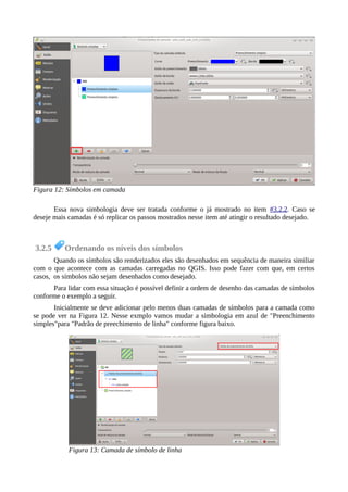 Essa nova simbologia deve ser tratada conforme o já mostrado no item #3.2.2. Caso se
deseje mais camadas é só replicar os passos mostrados nesse item até atingir o resultado desejado.
3.2.5 Ordenando os níveis dos símbolos
Quando os símbolos são renderizados eles são desenhados em sequência de maneira similiar
com o que acontece com as camadas carregadas no QGIS. Isso pode fazer com que, em certos
casos, os símbolos não sejam desenhados como desejado.
Para lidar com essa situação é possível definir a ordem de desenho das camadas de símbolos
conforme o exemplo a seguir.
Inicialmente se deve adicionar pelo menos duas camadas de símbolos para a camada como
se pode ver na Figura 12. Nesse exmplo vamos mudar a simbologia em azul de "Preenchimento
simples"para "Padrão de preechimento de linha" conforme figura baixo.
Figura 12: Símbolos em camada
Figura 13: Camada de símbolo de linha
 
