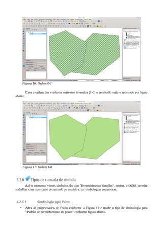 Caso a ordem dos símbolos estivesse invertida (1-0) o resultado seria o mostrado na figura
abaixo.
3.2.6 Tipos de camada de símbolo
Até o momento vimos simbolos do tipo "Preenchimento simples", porém, o QGIS permite
trabalhar com mais tipos permitindo ao usuário criar simbologias complexas.
3.2.6.1 Simbologia tipo Ponto
• Abra as propriedades de Estilo conforme a Figura 12 e mude o tipo de simbologia para
"Padrão de preenchimento de ponto" conforme figura abaixo.
Figura 16: Ordem 0-1
Figura 17: Ordem 1-0
 
