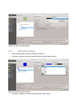 3.2.6.3 Simbologia tipo Polígono
• Abra as propriedades de Estilo conforme a Figura 12.
• Verifique as opções de estilo de preenchimento conforme figura abaixo.
• Verifique as opções de estilo de borda conforme figura abaixo.
Figura 24: Tipos de linha simples
Figura 25: Estilo de preenchimento
 
