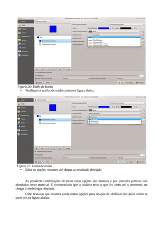 • Verifique os estilos de união conforme figura abaixo.
• Edite as opções restantes até chegar ao resultado desejado
As possíveis combinações de todas essas opções são imensas e por questões práticas não
abordadas neste material. É recomendado que o usuário teste o que foi visto até o momento até
chegar à simbologia desejada.
Cabe ressaltar que existem ainda outras opções para criação de símbolos no QGIS como se
pode ver na figura abaixo.
Figura 26: Estilo de borda
Figura 27: Estilo de união
 