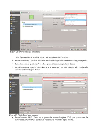 Nesta figura vemos as seguinte opções não abordadas anteriormente:
• Preenchimento do centróide: Preenche o centroíde de geometrias com simbologias de ponto.
• Preenchimento de gradiente: Preenche a geometria com um gradiente de cor
• Preenchimento de imagem raster: Preenche a geometria com uma imagem selecionada pelo
usuário conforme figura abaixo.
• Preenchimento SVG: Preenche a geometria usando imagens SVG que podem ser da
biblioteca nativa do QGIS ou criadas pelo usuário conforme figura abaixo.
Figura 28: Outros tipos de simbologia
Figura 29: Simbologia com imagens
 