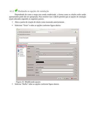 4.1.2 Mudando os opções de rotulação
Dependendo de como o mapa esta sendo renderizado a forma como os rótulos estão sendo
apresentados pode não ser apropriada. Para resolver isso o QGIS permite que as opções de rotulação
sejam alteradas seguindo os seguintes passos:
• Abra a janela de criação de rótulo como mostrado anteriormente.
• Selecione "Texto" e edite as opções conforme figura abaixo.
• Selecine "Buffer" edite as opções conforme figura abaixo.
Figura 35: Modificando ajustes
 