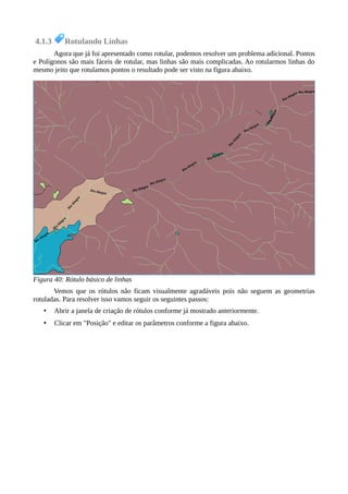 4.1.3 Rotulando Linhas
Agora que já foi apresentado como rotular, podemos resolver um problema adicional. Pontos
e Polígonos são mais fáceis de rotular, mas linhas são mais complicadas. Ao rotularmos linhas do
mesmo jeito que rotulamos pontos o resultado pode ser visto na figura abaixo.
Vemos que os rótulos não ficam visualmente agradáveis pois não seguem as geometrias
rotuladas. Para resolver isso vamos seguir os seguintes passos:
• Abrir a janela de criação de rótulos conforme já mostrado anteriormente.
• Clicar em "Posição" e editar os parâmetros conforme a figura abaixo.
Figura 40: Rótulo básico de linhas
 