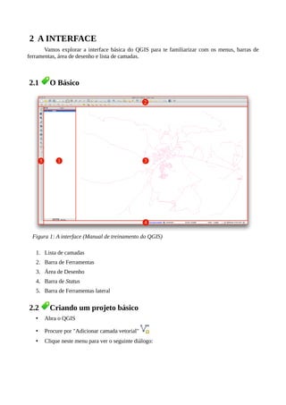 2 A INTERFACE
Vamos explorar a interface básica do QGIS para te familiarizar com os menus, barras de
ferramentas, área de desenho e lista de camadas.
2.1 O Básico
1. Lista de camadas
2. Barra de Ferramentas
3. Área de Desenho
4. Barra de Status
5. Barra de Ferramentas lateral
2.2 Criando um projeto básico
• Abra o QGIS
• Procure por "Adicionar camada vetorial"
• Clique neste menu para ver o seguinte diálogo:
Figura 1: A interface (Manual de treinamento do QGIS)
 