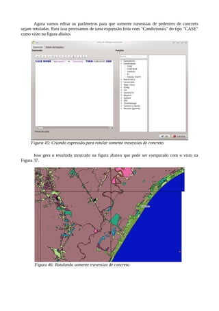 Agora vamos editar os parâmetros para que somente travessias de pedestres de concreto
sejam rotuladas. Para isso precisamos de uma expressão feita com "Condicionais" do tipo "CASE"
como visto na figura abaixo.
Isso gera o resultado mostrado na figura abaixo que pode ser comparado com o visto na
Figura 37.
Figura 45: Criando expressão para rotular somente travessias de concreto
Figura 46: Rotulando somente travessias de concreto
 