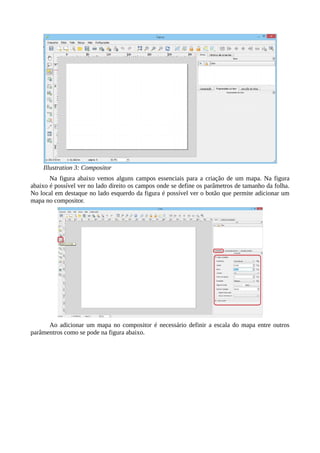 Illustration 3: Compositor
Na figura abaixo vemos alguns campos essenciais para a criação de um mapa. Na figura
abaixo é possível ver no lado direito os campos onde se define os parâmetros de tamanho da folha.
No local em destaque no lado esquerdo da figura é possível ver o botão que permite adicionar um
mapa no compositor.
Ao adicionar um mapa no compositor é necessário definir a escala do mapa entre outros
parâmentros como se pode na figura abaixo.
 