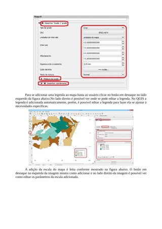 Para se adicionar uma legenda ao mapa basta ao usuário clicar no botão em destaque no lado
esquerdo da figura abaixo.No lado direito é possível ver onde se pode editar a legenda. No QGIS a
legenda é adicionada automaticamente, porém, é possível editar a legenda para fazer ela se ajustar à
necessidades específicas.
A adição da escala do mapa é feita conforme mostrado na figura abaixo. O botão em
destaque na esquerda da imagem mostra como adicionar e no lado direito da imagem é possível ver
como editar os parâmetros da escala adicionada.
 