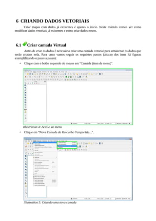 6 CRIANDO DADOS VETORIAIS
Criar mapas com dados já existentes é apenas o início. Neste módulo iremos ver como
modificar dados vetoriais já existentes e como criar dados novos.
6.1 Criar camada Virtual
Antes de criar os dados é necessário criar uma camada vetorial para armazenar os dados que
serão criados nela. Para tanto vamos seguir os seguintes passos (abaixo dos itens há figuras
exemplificando o passo a passo):
• Clique com o botão esquerdo do mouse em "Camada (item de menu)".
Illustration 4: Acesso ao menu
• Clique em "Nova Camada de Rascunho Temporária...".
Illustration 5: Criando uma nova camada
 