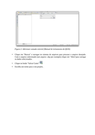 • Clique em "Buscar" e navegue no sistema de arquivos para procurar o arquivo desejado.
Com o arquivo selecionado (um arquivo .shp por exemplo) clique em "Abrir"para carregar
os dados selecionados.
• Clique no botão "Salvar Como"
• Escolha um nome para o seu projeto.
Figura 2: Adicionar camada vetorial (Manual de treinamento do QGIS)
 