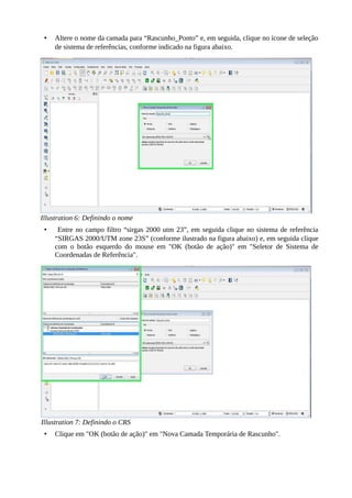 • Altere o nome da camada para “Rascunho_Ponto” e, em seguida, clique no ícone de seleção
de sistema de referências, conforme indicado na figura abaixo.
Illustration 6: Definindo o nome
• Entre no campo filtro “sirgas 2000 utm 23”, em seguida clique no sistema de referência
“SIRGAS 2000/UTM zone 23S” (conforme ilustrado na figura abaixo) e, em seguida clique
com o botão esquerdo do mouse em "OK (botão de ação)" em "Seletor de Sistema de
Coordenadas de Referência".
Illustration 7: Definindo o CRS
• Clique em "OK (botão de ação)" em "Nova Camada Temporária de Rascunho".
 