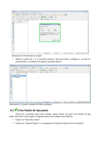 Illustration 8: Finalizando a criação
• Repita os passos de 1 a 5, trocando somente o tipo para linha e polígono e, ao final do
procedimento, o resultado será igual ao mostrado abaixo:
Illustration 9: Criando camadas de linha e polígono
6.2 Criar feições do tipo ponto
Vimos até o momento como criar camadas. Agora iremos ver como criar feições do tipo
ponto. Para tanto vamos seguir os seguintes passos para atingir nosso objetivo.
• Clique em "Rascunho_Ponto".
• Clique em “Alternar Edição” e, em seguida em"Adicionar feição (caixa de seleção)".
 