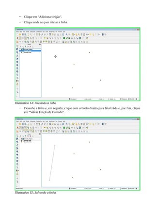 • Clique em "Adicionar feição".
• Clique onde se quer iniciar a linha.
Illustration 14: Iniciando a linha
• Desenhe a linha e, em seguida, clique com o botão direito para finalizá-la e, por fim, clique
em “Salvar Edição de Camada”.
Illustration 15: Salvando a linha
 