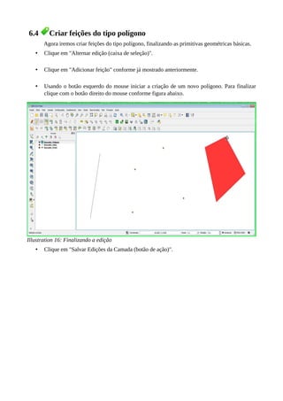 6.4 Criar feições do tipo polígono
Agora iremos criar feições do tipo polígono, finalizando as primitivas geométricas básicas.
• Clique em "Alternar edição (caixa de seleção)".
• Clique em "Adicionar feição" conforme já mostrado anteriormente.
• Usando o botão esquerdo do mouse iniciar a criação de um novo polígono. Para finalizar
clique com o botão direito do mouse conforme figura abaixo.
Illustration 16: Finalizando a edição
• Clique em "Salvar Edições da Camada (botão de ação)".
 