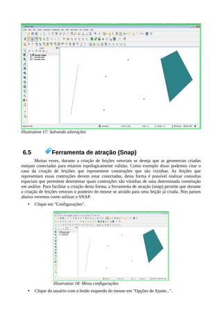 Illustration 17: Salvando alterações
6.5 Ferramenta de atração (Snap)
Muitas vezes, durante a criação de feições vetoriais se deseja que as geometrias criadas
estejam conectadas para estarem topologicamente válidas. Como exemplo disso podemos citar o
caso da criação de feiçtões que representem construções que são vizinhas. As feições que
representam essas contruções devem estar conectadas, desta forma é possível realizar consultas
espaciais que permitem determinar quais contruções são vizinhas de uma determinada construção
em análise. Para facilitar a criação desta forma, a ferramenta de atração (snap) permite que durante
a criação de feições vetorais o ponteiro do mouse se atraído para uma feição já criada. Nos passos
abaixo veremos como utilizar o SNAP.
• Clique em "Configurações".
Illustration 18: Menu configurações
• Clique do usuário com o botão esquerdo do mouse em "Opções de Ajuste...".
 