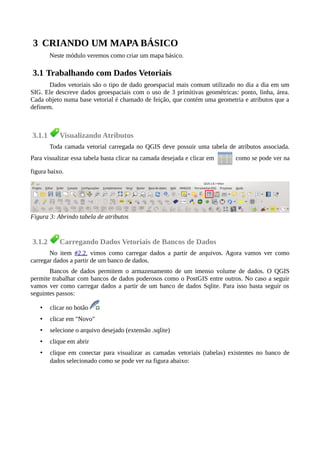 3 CRIANDO UM MAPA BÁSICO
Neste módulo veremos como criar um mapa básico.
3.1 Trabalhando com Dados Vetoriais
Dados vetoriais são o tipo de dado geoespacial mais comum utilizado no dia a dia em um
SIG. Ele descreve dados geoespaciais com o uso de 3 primitivas geométricas: ponto, linha, área.
Cada objeto numa base vetorial é chamado de feição, que contém uma geometria e atributos que a
definem.
3.1.1 Visualizando Atributos
Toda camada vetorial carregada no QGIS deve possuir uma tabela de atributos associada.
Para visualizar essa tabela basta clicar na camada desejada e clicar em como se pode ver na
figura baixo.
3.1.2 Carregando Dados Vetoriais de Bancos de Dados
No item #2.2. vimos como carregar dados a partir de arquivos. Agora vamos ver como
carregar dados a partir de um banco de dados.
Bancos de dados permitem o armazenamento de um imenso volume de dados. O QGIS
permite trabalhar com bancos de dados poderosos como o PostGIS entre outros. No caso a seguir
vamos ver como carregar dados a partir de um banco de dados Sqlite. Para isso basta seguir os
seguintes passos:
• clicar no botão
• clicar em "Novo"
• selecione o arquivo desejado (extensão .sqlite)
• clique em abrir
• clique em conectar para visualizar as camadas vetoriais (tabelas) existentes no banco de
dados selecionado como se pode ver na figura abaixo:
Figura 3: Abrindo tabela de atributos
 