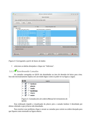 • selecione as tabelas desejadas e clique em "Adiciona".
3.1.3 Reordenando Camadas
As camadas carregadas no QGIS são desenhadas na área de desenho de baixo para cima.
Isso não necessáriamente implica em um modo lógico como se pode ver na figura a seguir.
Figura 5: Camadas fora de ordem (Manual de treinamento do
QGIS)
Esta ordenação impede a visualização da places pois a camada landuse é desenhada por
último cobrindo o que já havia sido desenhado.
Para resolver esse problema clique e arraste as camadas para cairem na ordem desejada para
que fiquem como mostrado na figura abaixo.
Figura 4: Carregando a partir de banco de dados
 