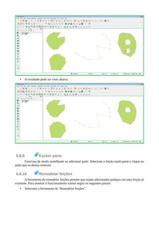 • O resultado pode ser visto abaixo.
6.8.9 Excluir parte
Funciona de modo semelhante ao adicionar parte. Selecione a feição multi-parte e clique na
parte que se deseja remover.
6.8.10 Remodelar feições
A ferramenta de remodelar feições permite que sejam adicionados pedaços em uma feição já
existente. Para mostrar o funcionamento vamos seguir os seguintes passos:
• Selecione a ferramenta de "Remodelar feições".
 