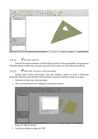6.8.12 Dividir partes
Funciona de modo semelhante ao dividir feição, porém é feito para trabalhar com geometrias
multiparte apenas criando uma nova parte que pode, por exemplo, ser removida posteriormente.
6.8.13 Mesclar feições selecionadas
Permite juntar feições selecionadas. Um novo diálogo é aberto ao ativar a ferramenta
permitindo selecionar quais atributos serão utilizados na junção conforme se pode ver a seguir.
• Selecione as feções que serão mescladas
• Ative a ferramenta para ver o diálogo de seleção de atributos.
Figura 56: Mesclar feições
• Escolha os atributos e clique em "OK".
 