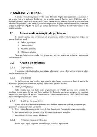 7 ANÁLISE VETORIAL
A análise vetorial nos permite revelar como diferentes feições interagem entre si no espaço e
de acordo com seus atributos. Tendo em vista a grande gama de funções que o QGIS nos trás, é
inviável percorrer todas neste curso, sendo assim, iremos apenas abordar algumas ferramentas para
resolver um problema. Após a execução da análise proposta, e após o término desse curso, você será
capaz de explorar o QGIS em busca de outras ferramentas e formas de solucionar questões de
análise vetorial.
7.1 Processo de resolução de problemas
De maneira geral, para se resolver um problema de análise vetorial podemos seguir os
passos listados a seguir:
1. Defina o problema
2. Obtenha dados
3. Analise o problema
4. Obtenha resultados
Neste capítulo iremos estudar dois problemas, um para analise de atributos e outro para
análise espacial.
7.2 Análise de atributos
7.2.1 O problema
O problema está relacionado a obtenção de informações sobre o Rio Mirim. Se deseja saber
qual a área total do rio.
7.2.2 Os dados
Os dados usados para resolver essa questão são classes existentes na base de dados do
Paranaguá que estamos usando em algumas partes desta apostila, no caso:
1. trecho_massa_dagua_a
Cabe ressaltar que esse dados estão originalmente em WGS84 que usa como unidade de
medidas o grau, desta forma para fazer análises de distância precisamos converter as camadas
necessárias para algum CRS com o sistema métrico. Neste caso usaremos o EPSG 31982 tendo em
vista Paranaguá ficar na zona 22 sul.
7.2.3 Análise do problema
Vamos analisar os detalhes do problema para dividir o mesmo em problemas menores que
podem ser solucionados mais facilmente.
1. O rio está em Paranaguá, então o uso da base da dados de Paranaguá resolve essa questão.
2. Precisamos selecionar somente o Rio Mirim para prosseguir na análise
3. Precisamos calcular a área do Rio Mirim.
7.2.4 Resolvendo o problema
Vamos agora seguir os passos necessários para resolver o problema.
 