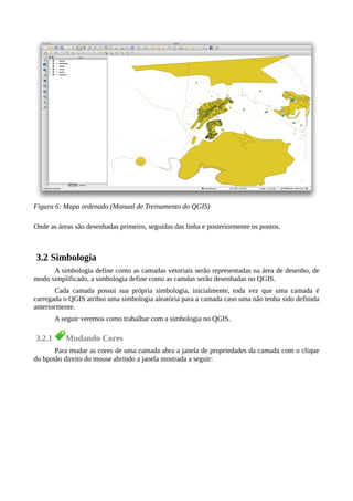 Onde as áreas são desenhadas primeiro, seguidas das linha e posteriormente os pontos.
3.2 Simbologia
A simbologia define como as camadas vetoriais serão representadas na área de desenho, de
modo simplificado, a simbologia define como as camdas serão desenhadas no QGIS.
Cada camada possui sua própria simbologia, inicialmente, toda vez que uma camada é
carregada o QGIS atribui uma simbologia aleatória para a camada caso uma não tenha sido definida
anteriormente.
A seguir veremos como trabalhar com a simbologia no QGIS.
3.2.1 Mudando Cores
Para mudar as cores de uma camada abra a janela de propriedades da camada com o clique
do bpotão direito do mouse abrindo a janela mostrada a seguir:
Figura 6: Mapa ordenado (Manual de Treinamento do QGIS)
 