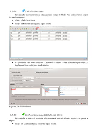 7.2.4.4 Calculando a área
Para calcular a área usaremos a calculadora de campo do QGIS. Para tanto devemos seguir
os seguintes passos:
• Abra a tabela de atributos
• Clique no botão em destaque na figura abaixo
• Na janela que será aberta selecione "Geometria" e depois "$area" com um duplo clique. A
janela deve ficar conforme a janela abaixo.
Figura 62: Cálculo de área
7.2.4.5 Verificando a área total do Rio Mirim
Para calcular a área total usaremos a ferramenta de estatística básica seguindo os passos a
seguir:
• Clique em Estatística básica conforme figura abaixo.
 