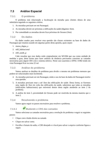 7.3 Análise Espacial
7.3.1 O problema
O problema está relacionado a localização da moradia para clientes idosos de uma
imboliária seguindo os seguintes critéios:
1. As moradias precisam ser em Paranaguá.
2. As moradias devem ser próximas a edificações da saúde (digamos 1km).
3. Por comodidade as moradias devem ficar próximas do Oceano (1km)
7.3.2 Os dados
Os dados usados para resolver essa questão são classes existentes na base de dados do
Paranaguá que estamos usando em algumas partes desta apostila, quais sejam:
1. massa_dagua_a
2. edif_habitacional
3. edif_saude_p
Cabe ressaltar que esse dados estão originalmente em WGS84 que usa como unidade de
medidas o grau, desta forma para fazer análises de distância precisamos converter as camadas
necessárias para algum CRS com o sistema métrico. Neste caso usaremos o EPSG 31982 tendo em
vista Paranaguá ficar na zona 22 sul.
7.3.3 Análise do problema
Vamos analisar os detalhes do problema para dividir o mesmo em problemas menores que
podem ser solucionados mais facilmente.
4. As moradias precisam ser em Paranaguá, então o uso da base da dados de Paranaguá resolve
essa questão.
5. A moradias precisam estar a até 1km das edificações de saúde. Desta forma, se fizermos
uma região de 1km em volta das edificações da saúde, saberemos que todas as moradias
(edificações habitacionais) que estiverem dentro desta região atenderão ao item 2 do
problema.
6. A análise do item 3, proximidade do Oceano pode ser resolvida da mesma maneira que o
item 2.
7.3.4 Resolvendo o problema
Vamos agora seguir os passos necessários para resolver o problema.
7.3.4.1 Mudando o CRS das camadas
Vamos selecionar as camadas necessárias para a resolução do problema e seguir os seguintes
passos:
• Clique com o botão direito na camada
• Clique em salvar como.
• Escolha o fomato da saída, o CRS desejado e o local para salvar o arquivo conforme figura a
seguir.
 