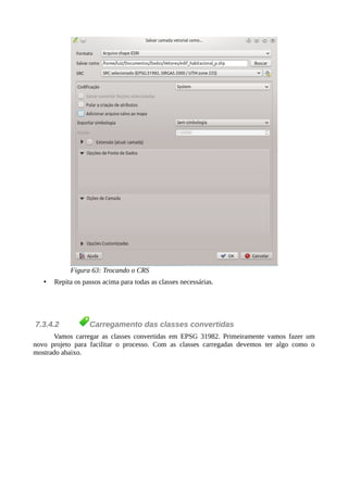 Figura 63: Trocando o CRS
• Repita os passos acima para todas as classes necessárias.
7.3.4.2 Carregamento das classes convertidas
Vamos carregar as classes convertidas em EPSG 31982. Primeiramente vamos fazer um
novo projeto para facilitar o processo. Com as classes carregadas devemos ter algo como o
mostrado abaixo.
 
