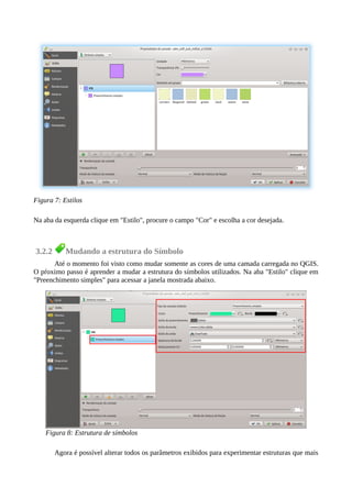 Na aba da esquerda clique em "Estilo", procure o campo "Cor" e escolha a cor desejada.
3.2.2 Mudando a estrutura do Símbolo
Até o momento foi visto como mudar somente as cores de uma camada carregada no QGIS.
O pŕoximo passo é aprender a mudar a estrutura do símbolos utilizados. Na aba "Estilo" clique em
"Preenchimento simples" para acessar a janela mostrada abaixo.
Agora é possível alterar todos os parâmetros exibidos para experimentar estruturas que mais
Figura 7: Estilos
Figura 8: Estrutura de símbolos
 