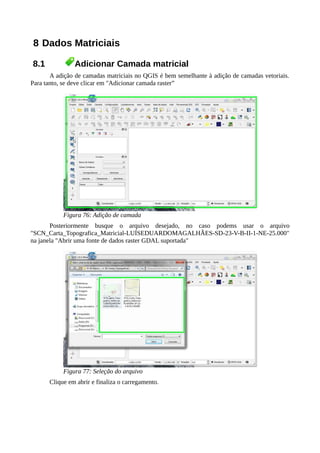 8 Dados Matriciais
8.1 Adicionar Camada matricial
A adição de camadas matriciais no QGIS é bem semelhante à adição de camadas vetoriais.
Para tanto, se deve clicar em "Adicionar camada raster”
Figura 76: Adição de camada
Posteriormente busque o arquivo desejado, no caso podems usar o arquivo
"SCN_Carta_Topografica_Matricial-LUÍSEDUARDOMAGALHÃES-SD-23-V-B-II-1-NE-25.000"
na janela "Abrir uma fonte de dados raster GDAL suportada"
Figura 77: Seleção do arquivo
Clique em abrir e finaliza o carregamento.
 